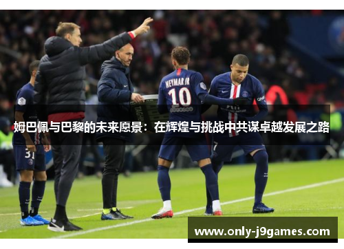 姆巴佩与巴黎的未来愿景:在辉煌与挑战中共谋卓越发展之路 姆巴佩与巴黎的未来愿景:在辉煌与挑战中共谋卓越发展之路