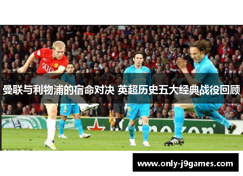 曼联与利物浦的宿命对决 英超历史五大经典战役回顾 曼联与利物浦的宿命对决 英超历史五大经典战役回顾