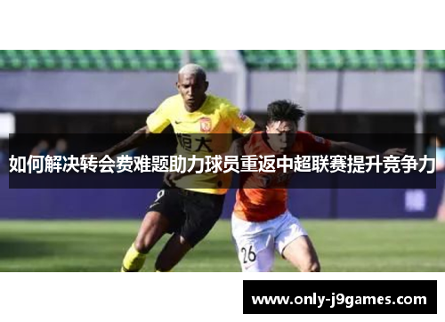 如何解决转会费难题助力球员重返中超联赛提升竞争力 如何解决转会费难题助力球员重返中超联赛提升竞争力