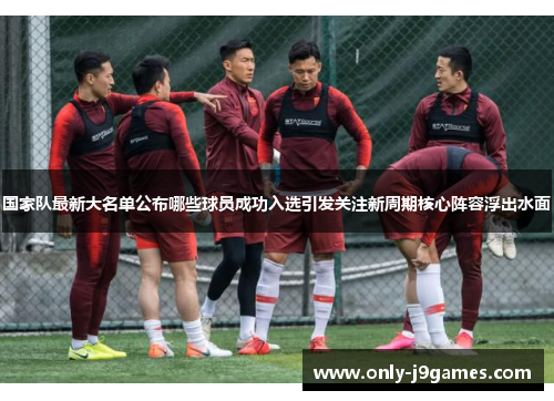 国家队最新大名单公布哪些球员成功入选引发关注新周期核心阵容浮出水面