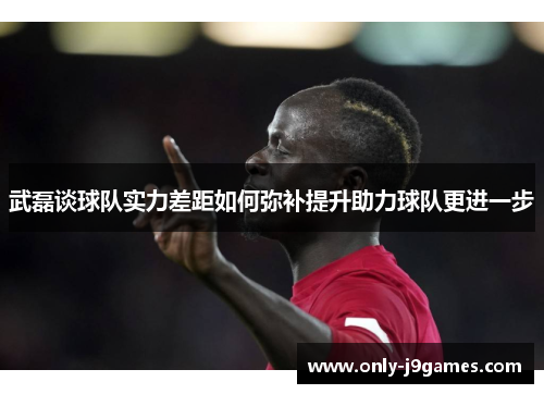 武磊谈球队实力差距如何弥补提升助力球队更进一步