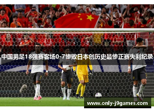 中国男足18强赛客场0-7惨败日本创历史最惨正赛失利纪录