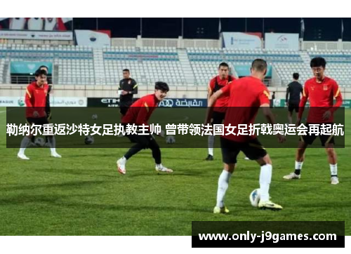 勒纳尔重返沙特女足执教主帅 曾带领法国女足折戟奥运会再起航